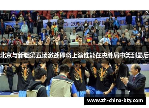 北京与新疆第五场激战即将上演谁能在决胜局中笑到最后