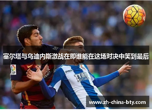 塞尔塔与乌迪内斯激战在即谁能在这场对决中笑到最后